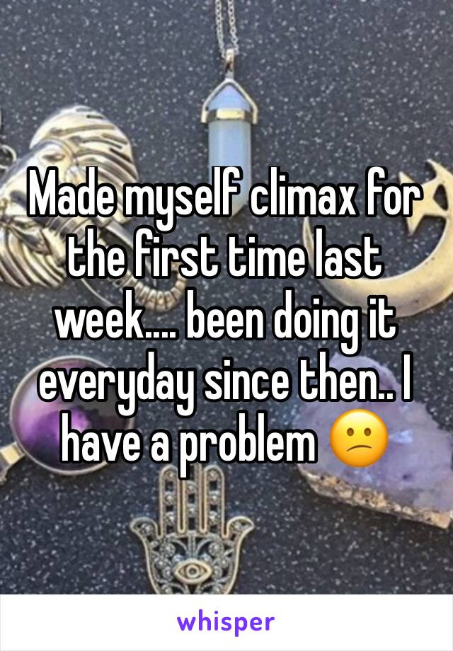 Made myself climax for the first time last week.... been doing it everyday since then.. I have a problem 😕