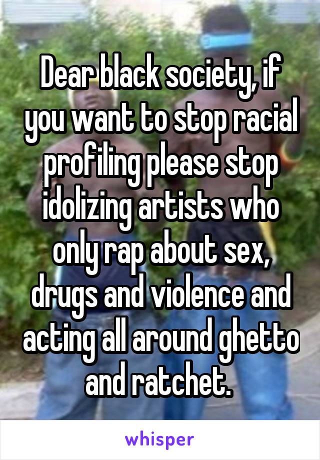 Dear black society, if you want to stop racial profiling please stop idolizing artists who only rap about sex, drugs and violence and acting all around ghetto and ratchet. 