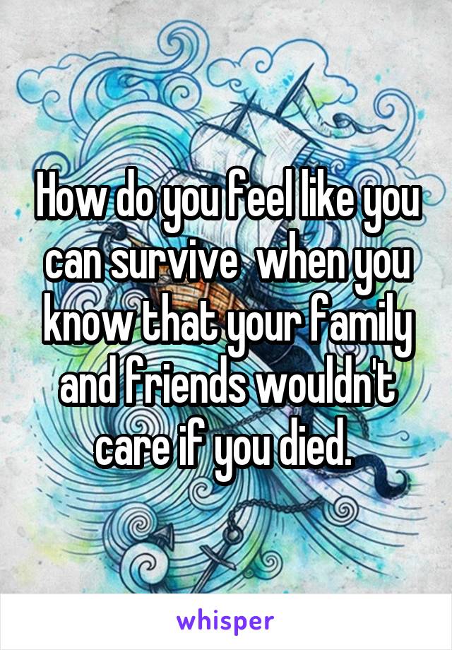 How do you feel like you can survive  when you know that your family and friends wouldn't care if you died. 