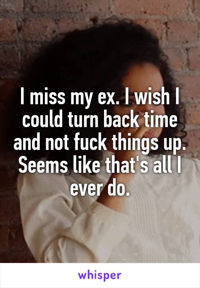 I miss my ex. I wish I could turn back time and not fuck things up. Seems like that's all I ever do.