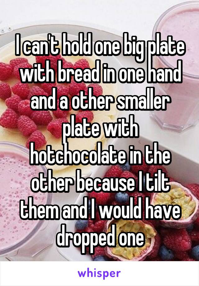 I can't hold one big plate with bread in one hand and a other smaller plate with hotchocolate in the other because I tilt them and I would have dropped one