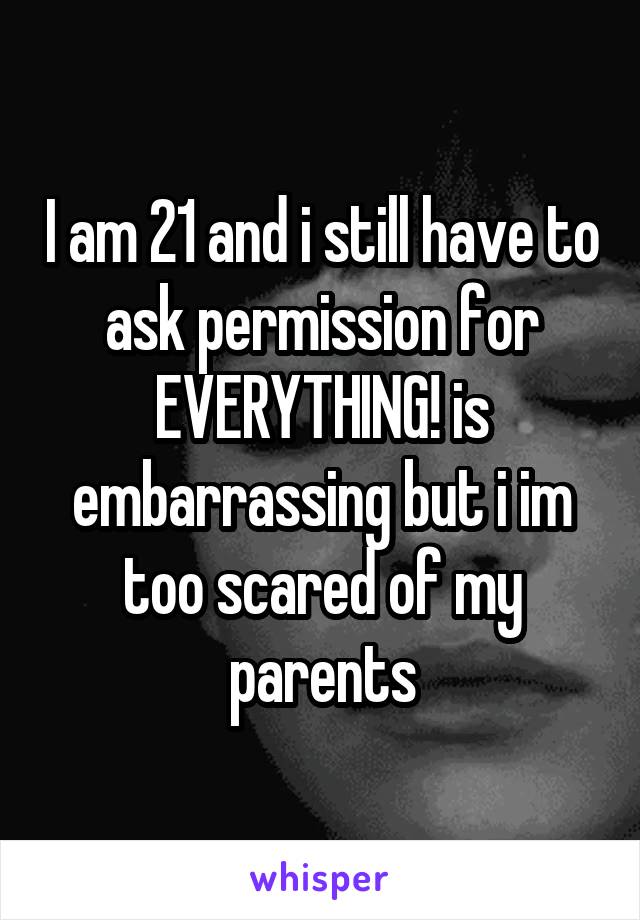 I am 21 and i still have to ask permission for EVERYTHING! is embarrassing but i im too scared of my parents