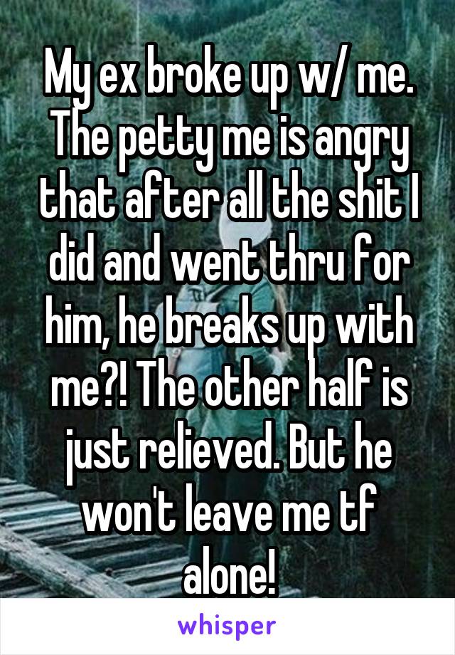 My ex broke up w/ me. The petty me is angry that after all the shit I did and went thru for him, he breaks up with me?! The other half is just relieved. But he won't leave me tf alone!