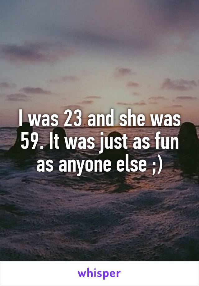 I was 23 and she was 59. It was just as fun as anyone else ;)