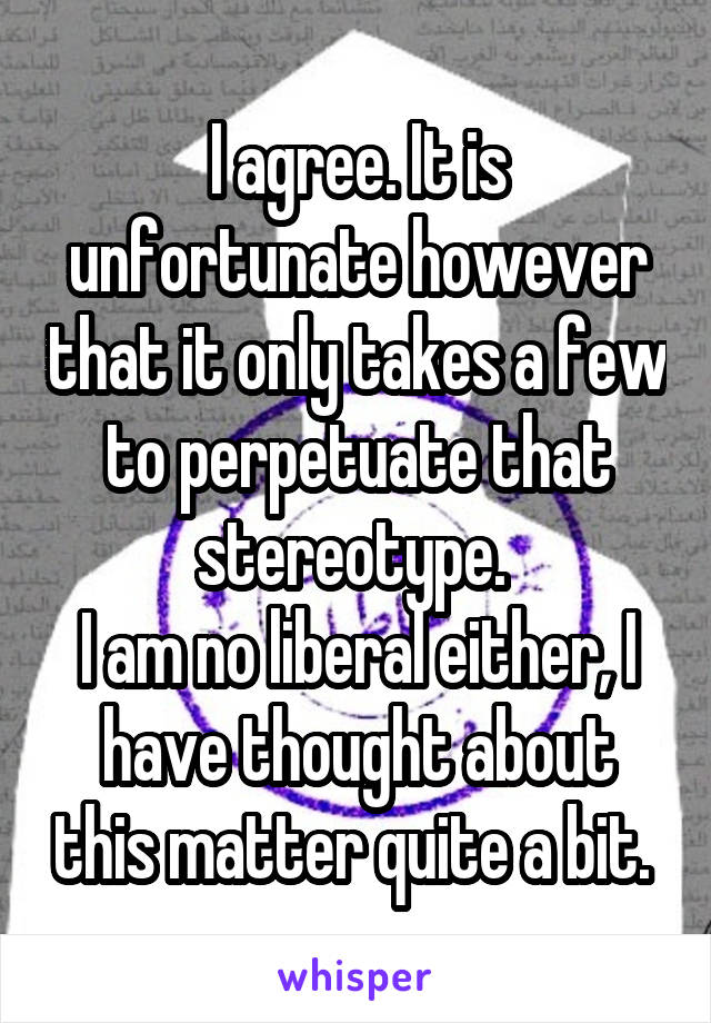 I agree. It is unfortunate however that it only takes a few to perpetuate that stereotype. 
I am no liberal either, I have thought about this matter quite a bit. 