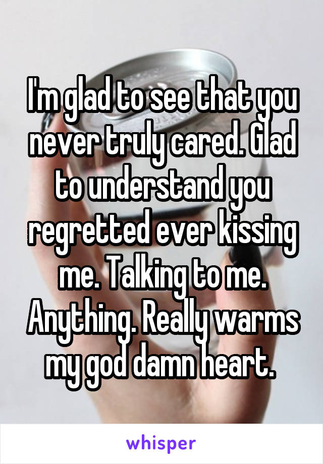 I'm glad to see that you never truly cared. Glad to understand you regretted ever kissing me. Talking to me. Anything. Really warms my god damn heart. 