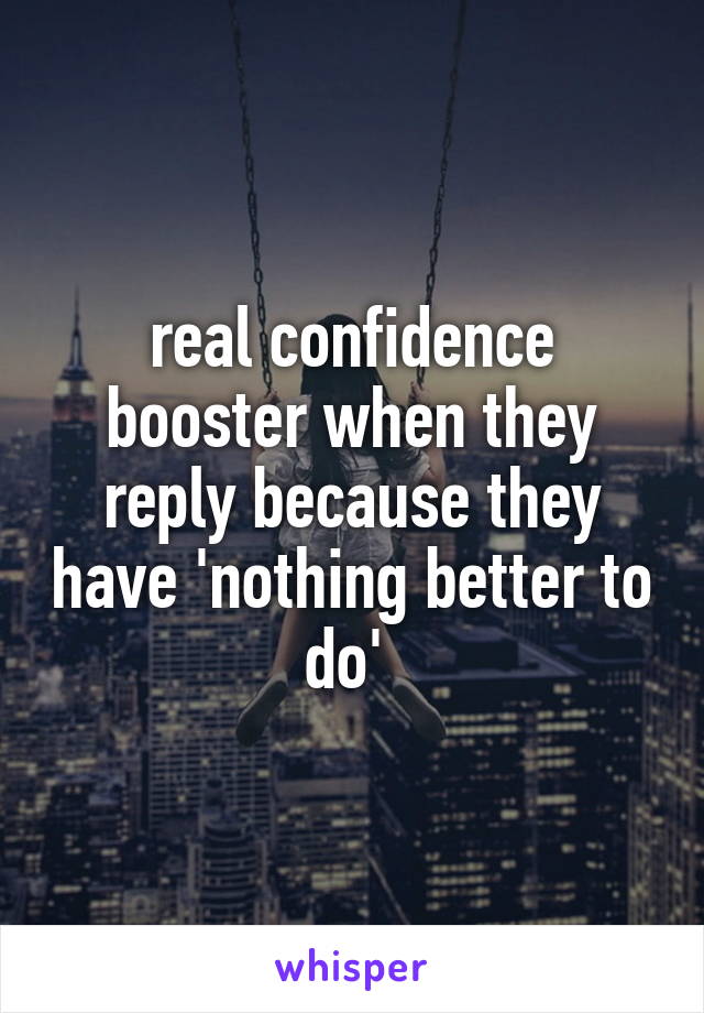 real confidence booster when they reply because they have 'nothing better to do' 