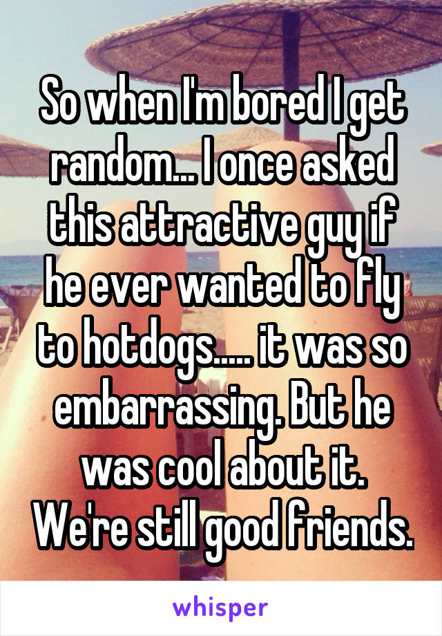 So when I'm bored I get random... I once asked this attractive guy if he ever wanted to fly to hotdogs..... it was so embarrassing. But he was cool about it. We're still good friends.