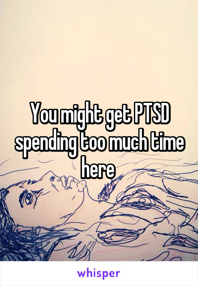 You might get PTSD spending too much time here 