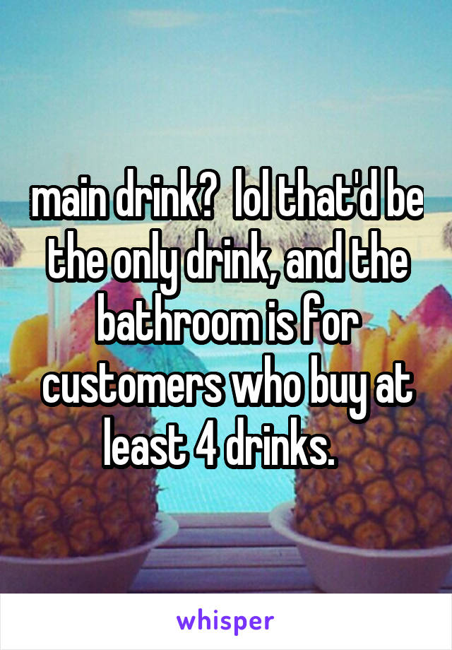 main drink?  lol that'd be the only drink, and the bathroom is for customers who buy at least 4 drinks.  