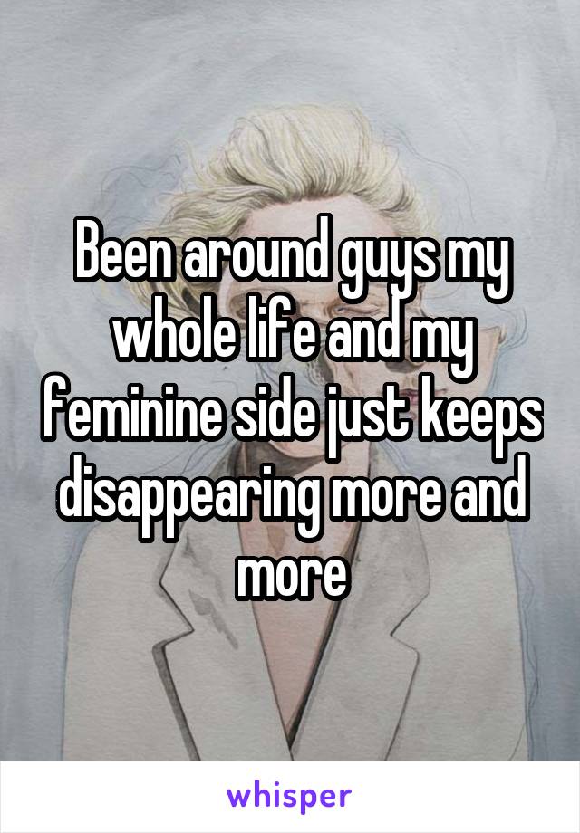 Been around guys my whole life and my feminine side just keeps disappearing more and more