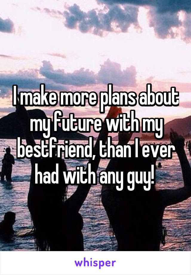 I make more plans about my future with my bestfriend, than I ever had with any guy! 