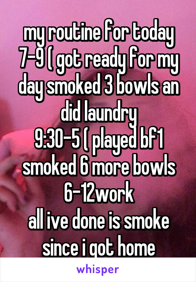 my routine for today
7-9 ( got ready for my day smoked 3 bowls an did laundry
9:30-5 ( played bf1 smoked 6 more bowls
6-12work
all ive done is smoke since i got home