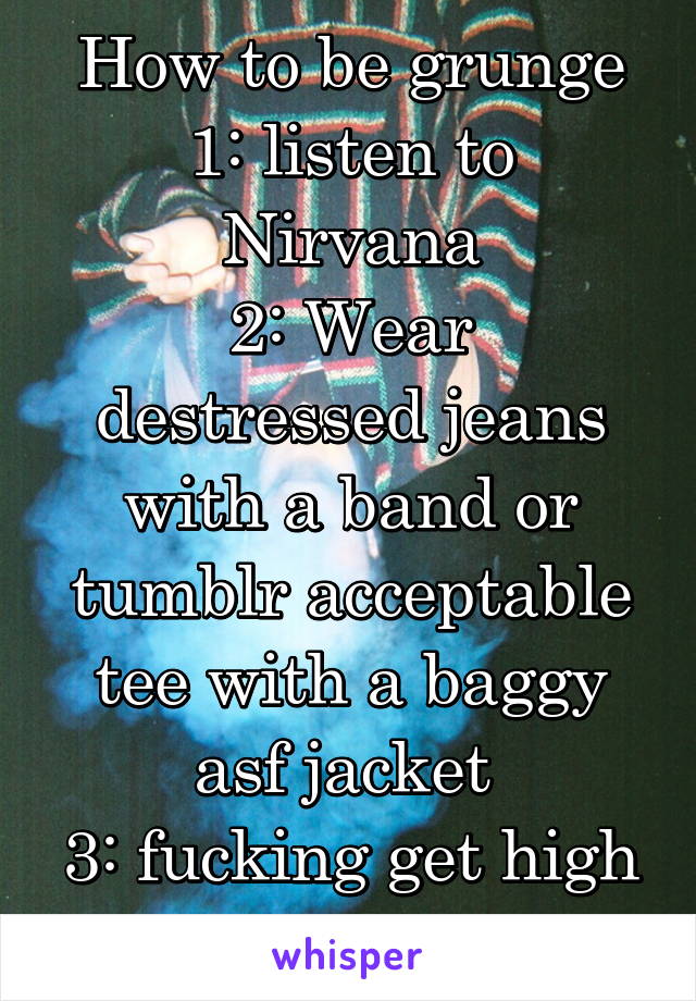 How to be grunge
1: listen to Nirvana
2: Wear destressed jeans with a band or tumblr acceptable tee with a baggy asf jacket 
3: fucking get high or drunk 