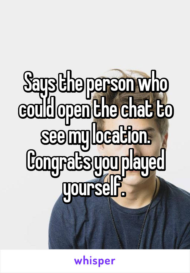 Says the person who could open the chat to see my location. Congrats you played yourself. 