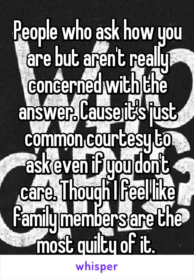 People who ask how you are but aren't really concerned with the answer. Cause it's just common courtesy to ask even if you don't care. Though I feel like family members are the most guilty of it. 