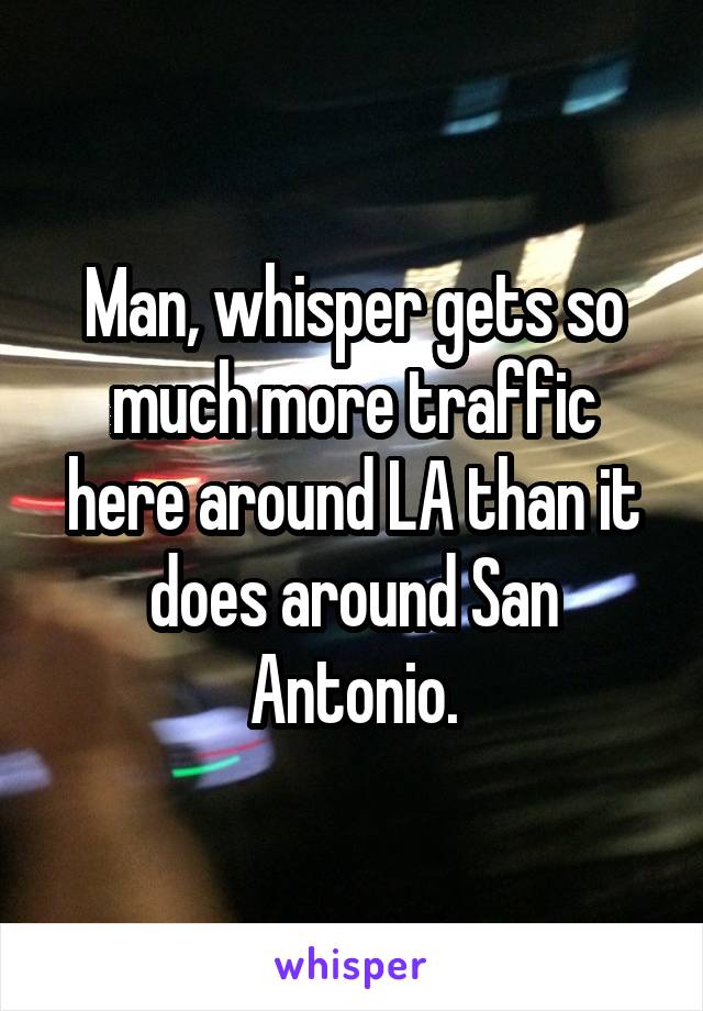 Man, whisper gets so much more traffic here around LA than it does around San Antonio.