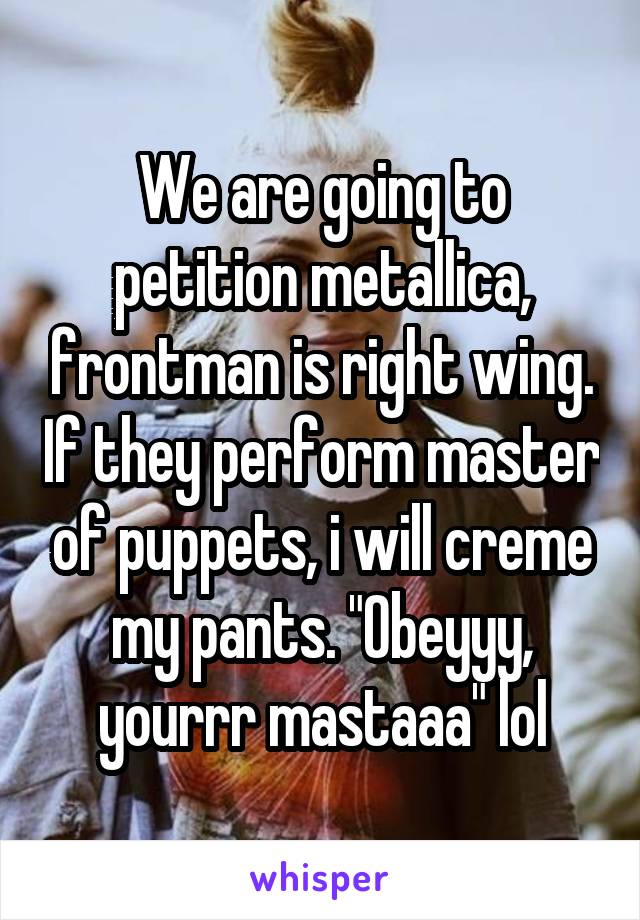 We are going to petition metallica, frontman is right wing. If they perform master of puppets, i will creme my pants. "Obeyyy, yourrr mastaaa" lol