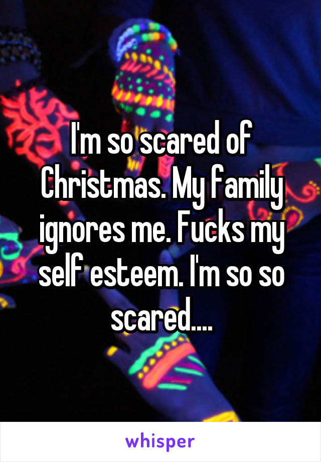 I'm so scared of Christmas. My family ignores me. Fucks my self esteem. I'm so so scared....