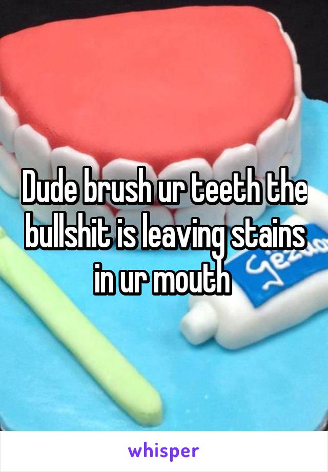 Dude brush ur teeth the bullshit is leaving stains in ur mouth 