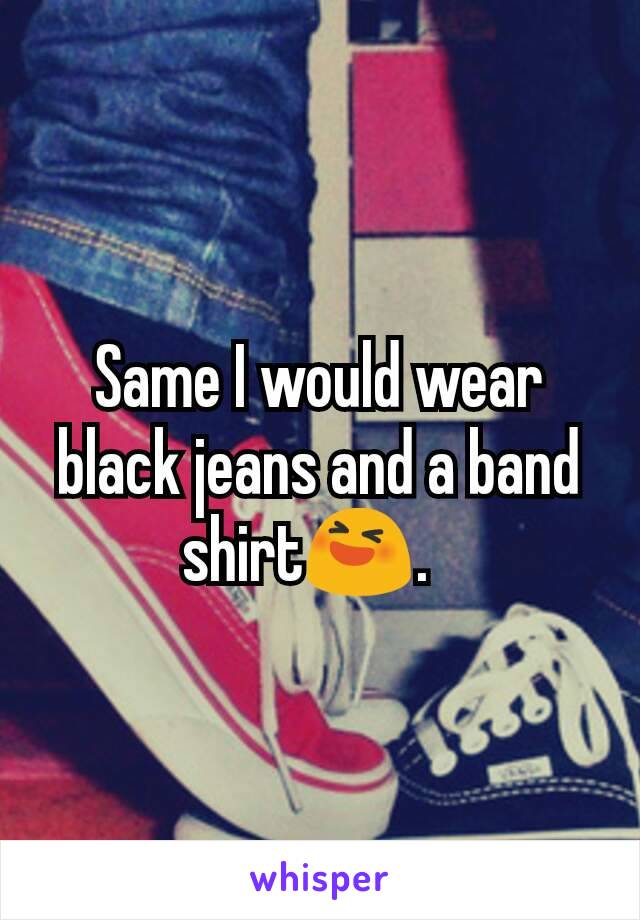 Same I would wear black jeans and a band shirt😆.  