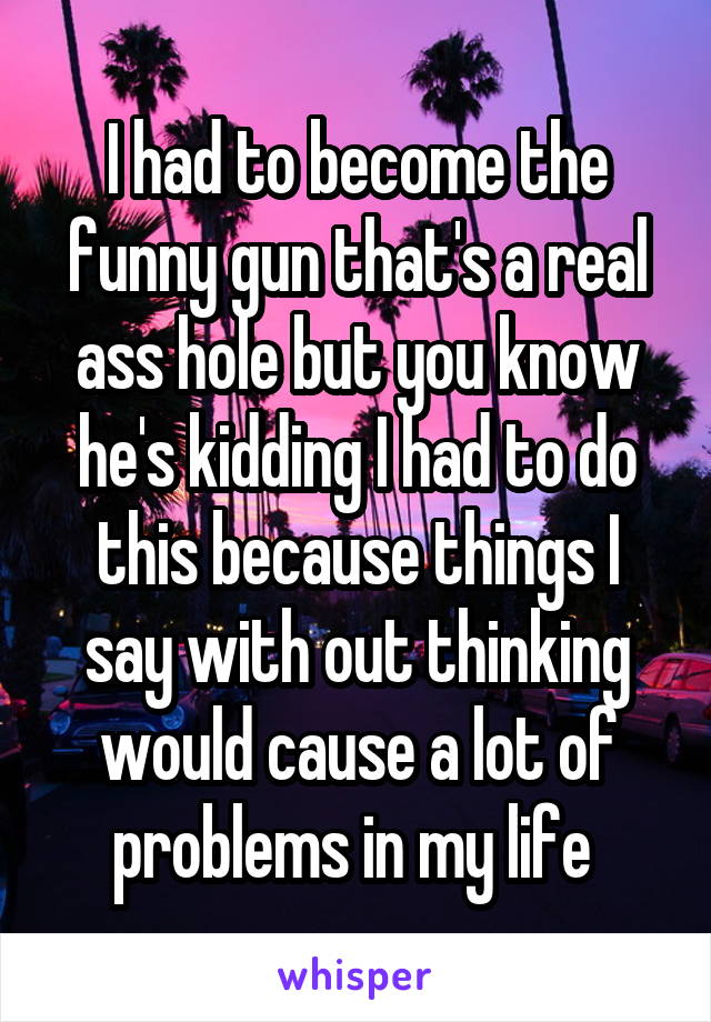 I had to become the funny gun that's a real ass hole but you know he's kidding I had to do this because things I say with out thinking would cause a lot of problems in my life 