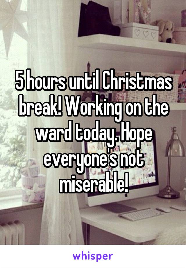 5 hours until Christmas break! Working on the ward today. Hope everyone's not miserable!