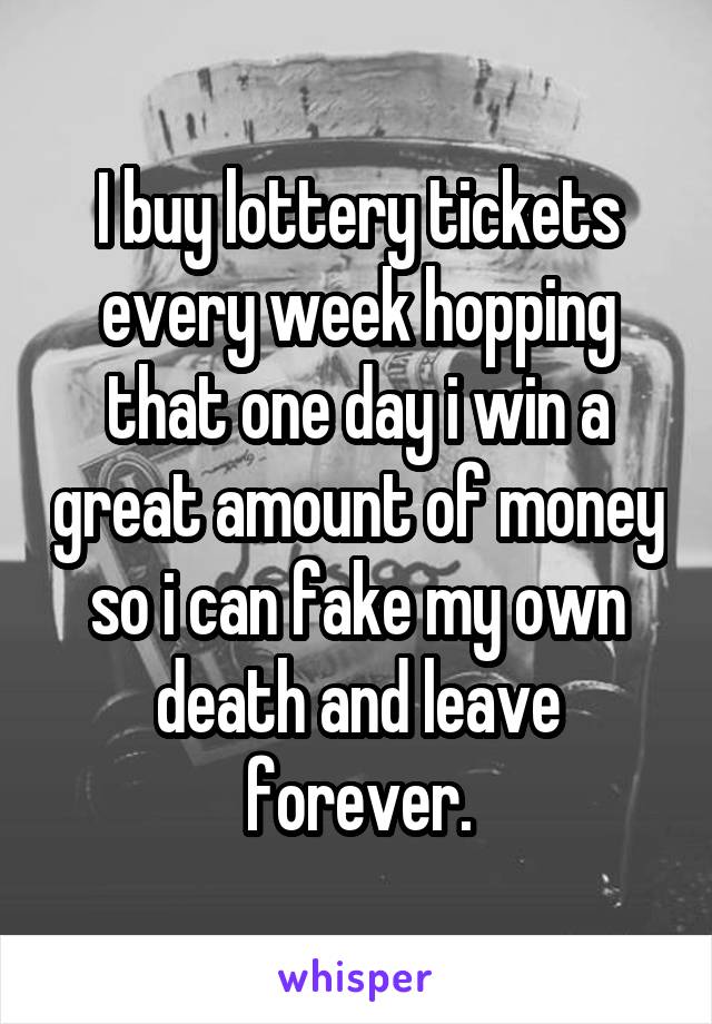 I buy lottery tickets every week hopping that one day i win a great amount of money so i can fake my own death and leave forever.