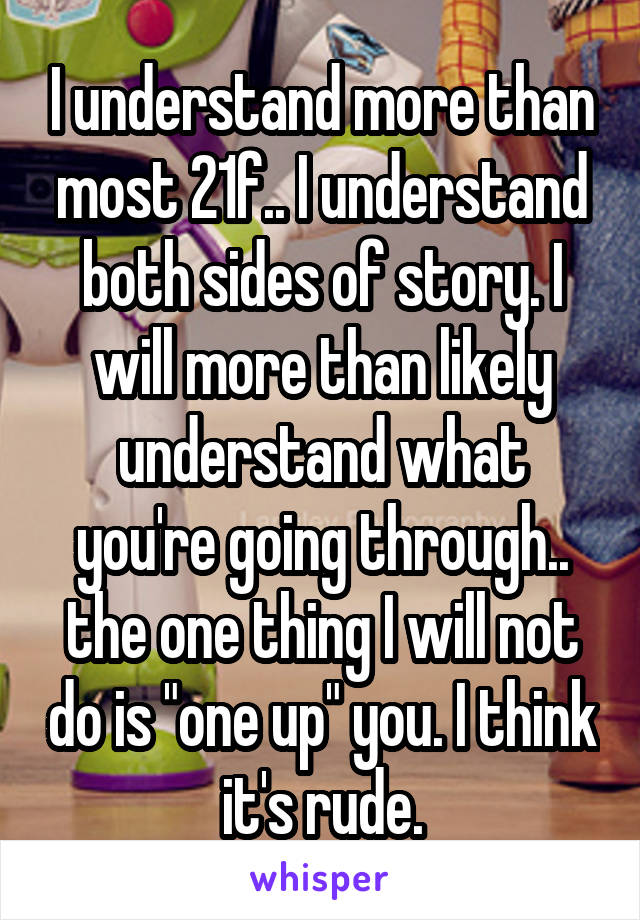 I understand more than most 21f.. I understand both sides of story. I will more than likely understand what you're going through.. the one thing I will not do is "one up" you. I think it's rude.