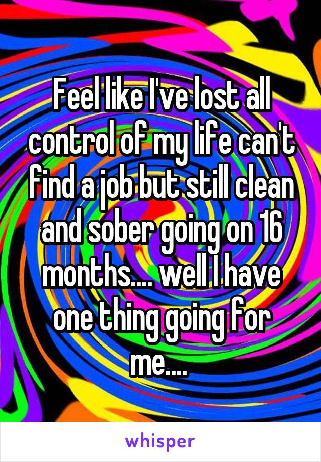 Feel like I've lost all control of my life can't find a job but still clean and sober going on 16 months.... well I have one thing going for me.... 