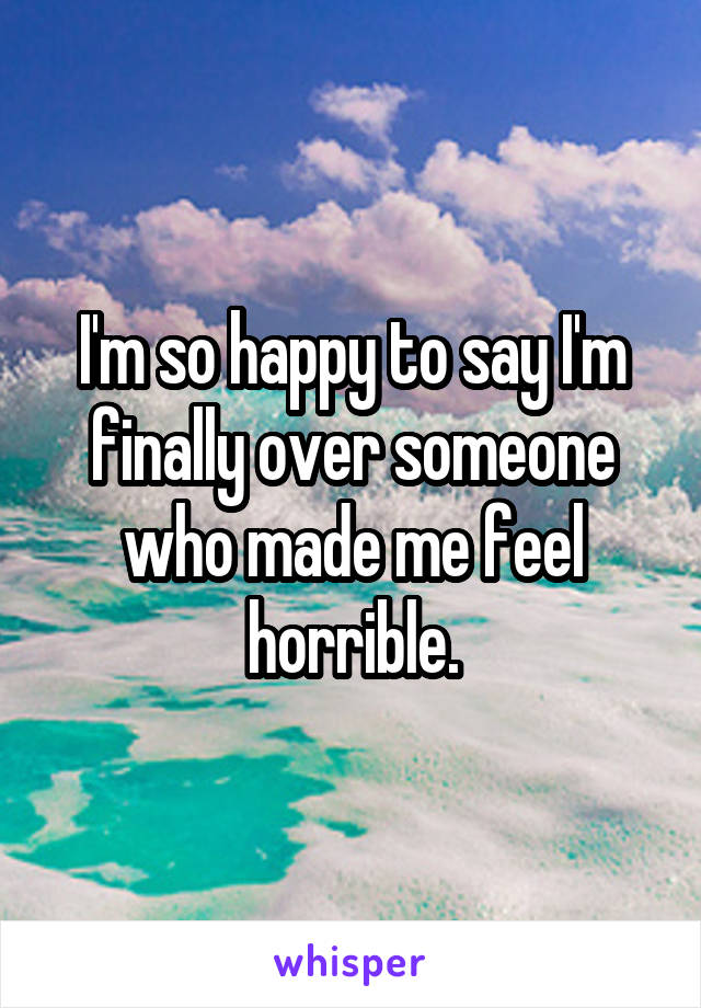 I'm so happy to say I'm finally over someone who made me feel horrible.