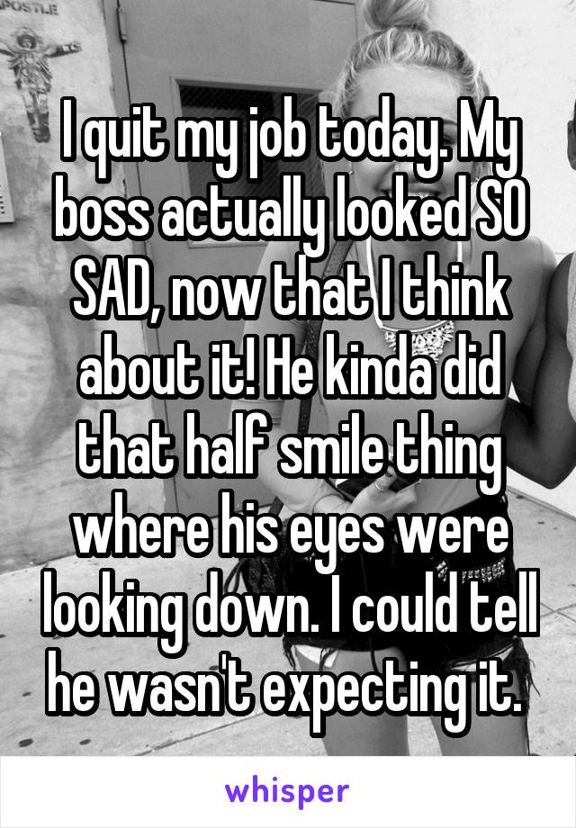 I quit my job today. My boss actually looked SO SAD, now that I think about it! He kinda did that half smile thing where his eyes were looking down. I could tell he wasn't expecting it. 