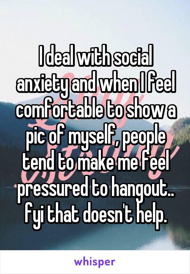 I deal with social anxiety and when I feel comfortable to show a pic of myself, people tend to make me feel pressured to hangout.. fyi that doesn't help.