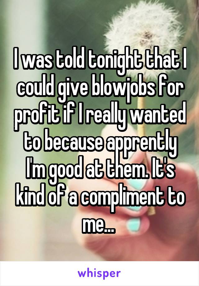 I was told tonight that I could give blowjobs for profit if I really wanted to because apprently I'm good at them. It's kind of a compliment to me... 