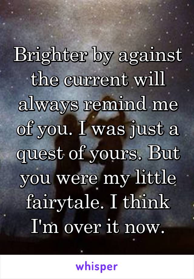 Brighter by against the current will always remind me of you. I was just a quest of yours. But you were my little fairytale. I think I'm over it now.