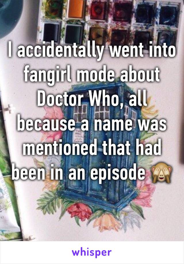 I accidentally went into fangirl mode about Doctor Who, all because a name was mentioned that had been in an episode 🙈