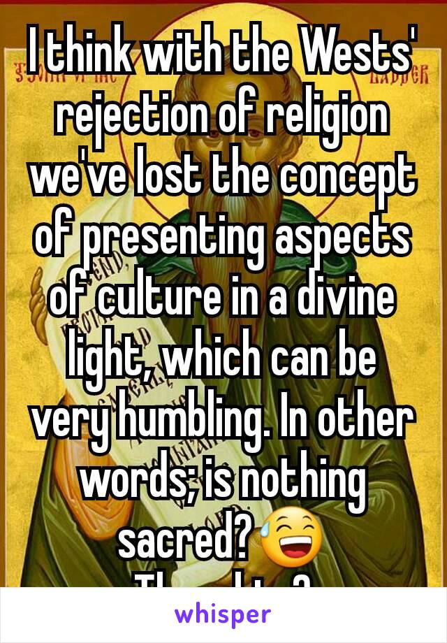 I think with the Wests' rejection of religion we've lost the concept of presenting aspects of culture in a divine light, which can be very humbling. In other words; is nothing sacred?😅 Thoughts?