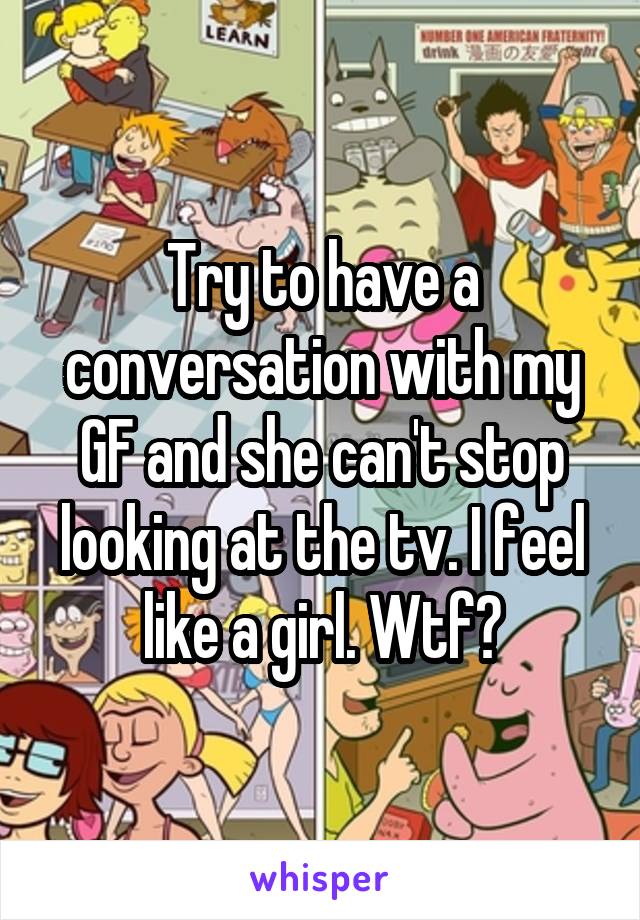 Try to have a conversation with my GF and she can't stop looking at the tv. I feel like a girl. Wtf?