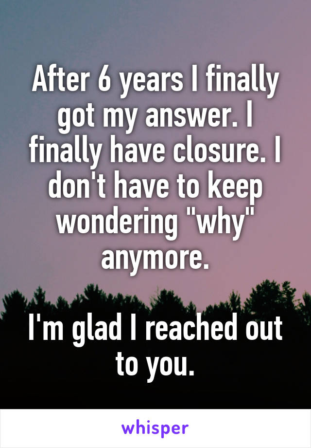 After 6 years I finally got my answer. I finally have closure. I don't have to keep wondering "why" anymore.

I'm glad I reached out to you.