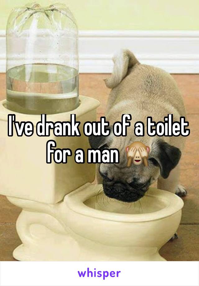 I've drank out of a toilet for a man 🙈