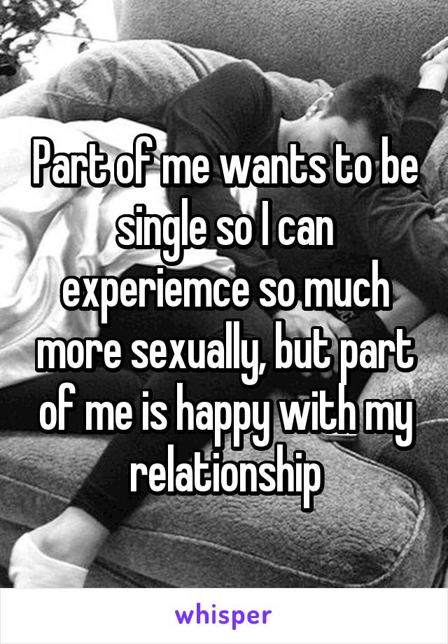 Part of me wants to be single so I can experiemce so much more sexually, but part of me is happy with my relationship