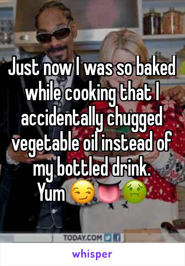 Just now I was so baked while cooking that I accidentally chugged vegetable oil instead of my bottled drink. 
Yum 😏👅🤢