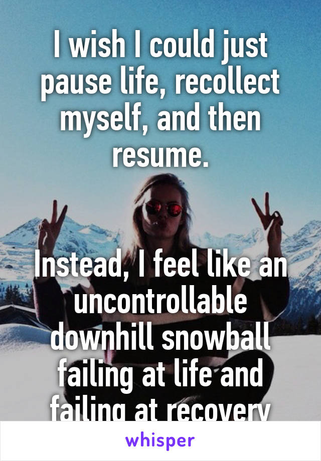 I wish I could just pause life, recollect myself, and then resume.


Instead, I feel like an uncontrollable downhill snowball failing at life and failing at recovery