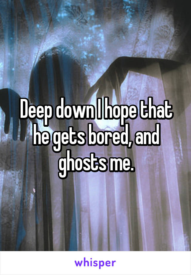 Deep down I hope that he gets bored, and ghosts me.