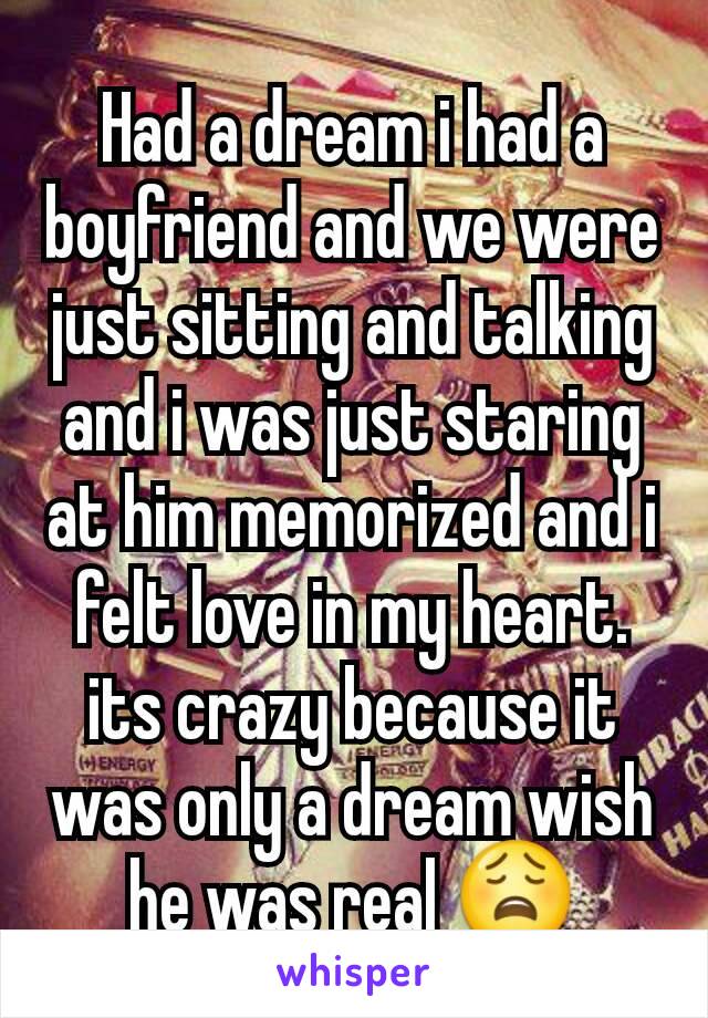 Had a dream i had a boyfriend and we were just sitting and talking and i was just staring at him memorized and i felt love in my heart. its crazy because it was only a dream wish he was real 😩