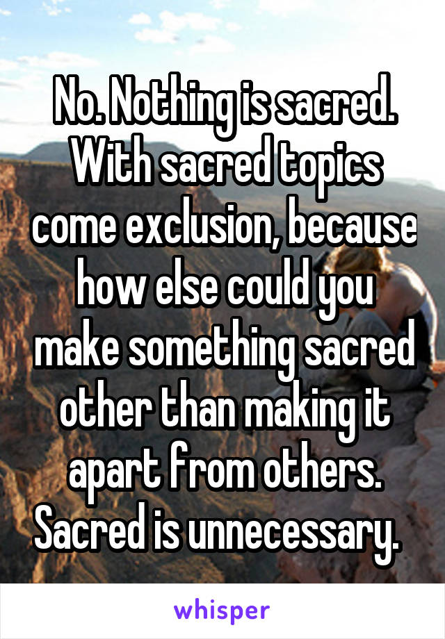 No. Nothing is sacred. With sacred topics come exclusion, because how else could you make something sacred other than making it apart from others. Sacred is unnecessary.  