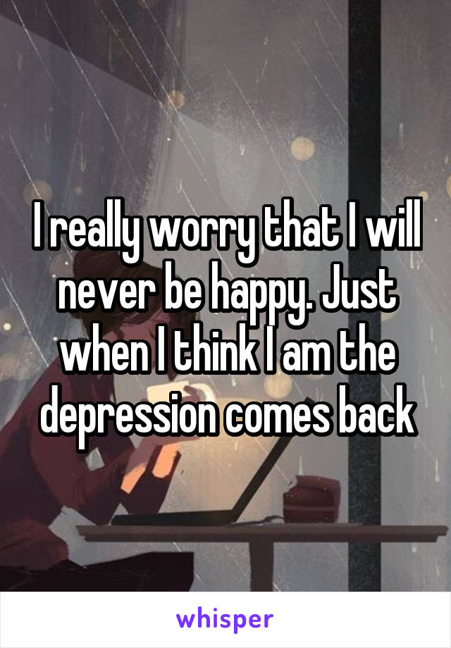 I really worry that I will never be happy. Just when I think I am the depression comes back