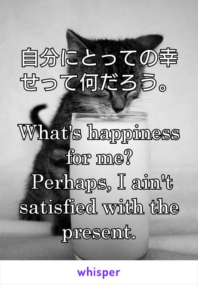 自分にとっての幸せって何だろう。

What's happiness for me?
 Perhaps, I ain't satisfied with the present.