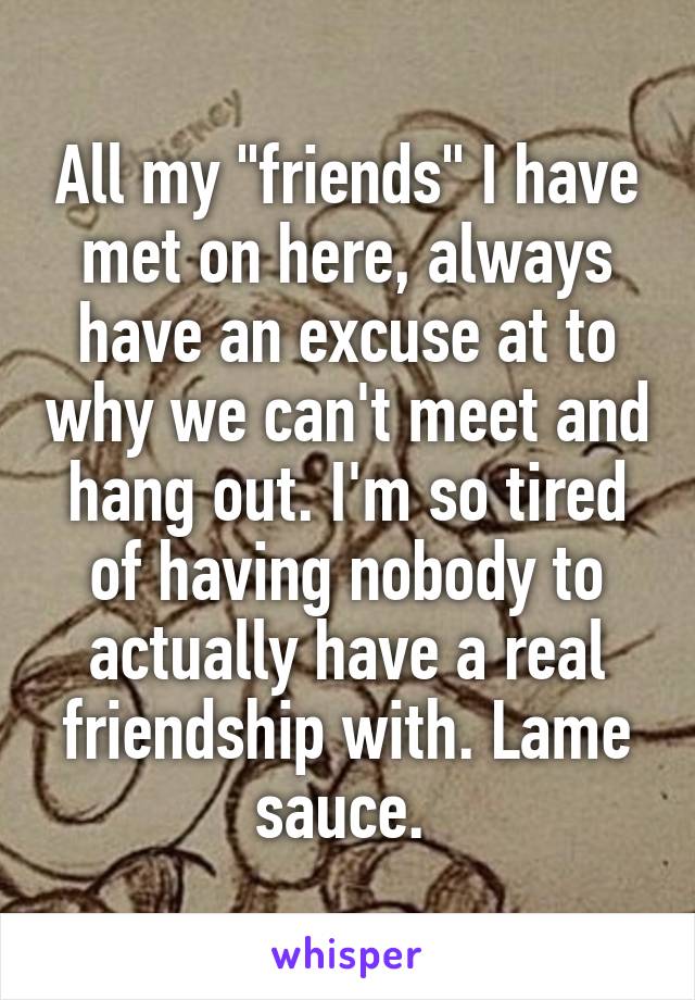 All my "friends" I have met on here, always have an excuse at to why we can't meet and hang out. I'm so tired of having nobody to actually have a real friendship with. Lame sauce. 