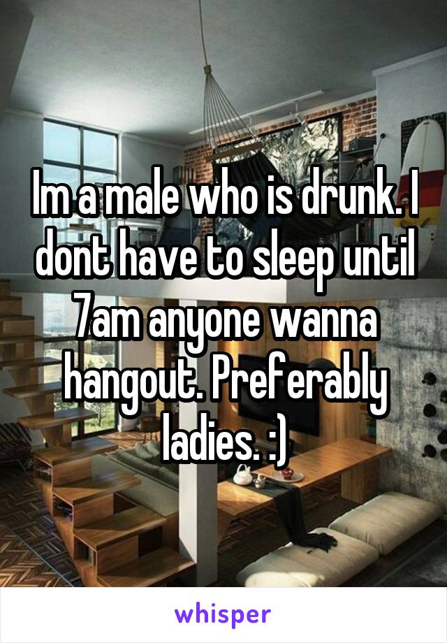 Im a male who is drunk. I dont have to sleep until 7am anyone wanna hangout. Preferably ladies. :)